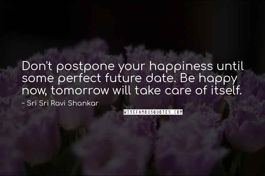 Sri Sri Ravi Shankar Quotes: Don't postpone your happiness until some perfect future date. Be happy now, tomorrow will take care of itself.