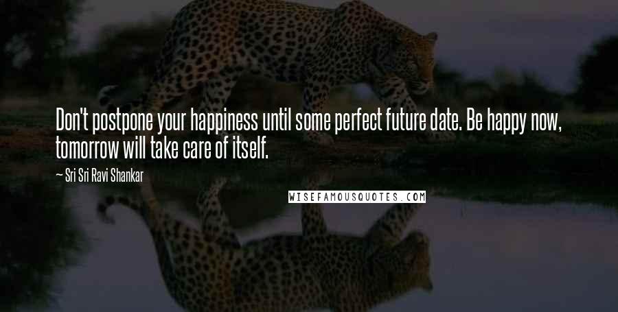 Sri Sri Ravi Shankar Quotes: Don't postpone your happiness until some perfect future date. Be happy now, tomorrow will take care of itself.