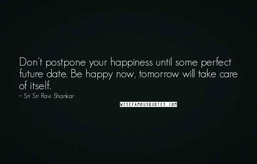 Sri Sri Ravi Shankar Quotes: Don't postpone your happiness until some perfect future date. Be happy now, tomorrow will take care of itself.