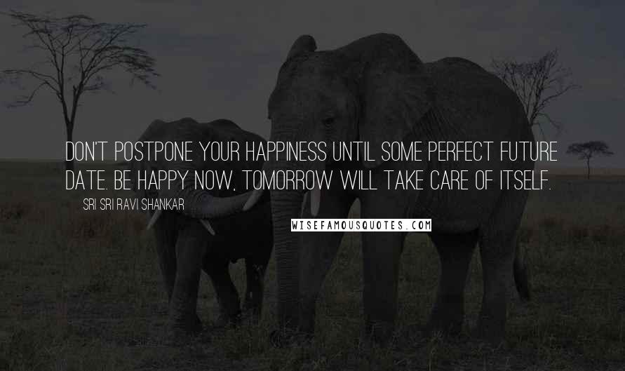 Sri Sri Ravi Shankar Quotes: Don't postpone your happiness until some perfect future date. Be happy now, tomorrow will take care of itself.