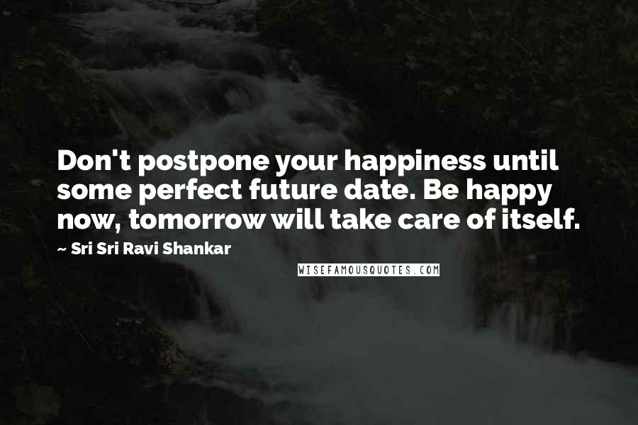 Sri Sri Ravi Shankar Quotes: Don't postpone your happiness until some perfect future date. Be happy now, tomorrow will take care of itself.