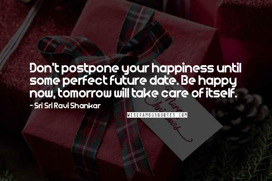 Sri Sri Ravi Shankar Quotes: Don't postpone your happiness until some perfect future date. Be happy now, tomorrow will take care of itself.