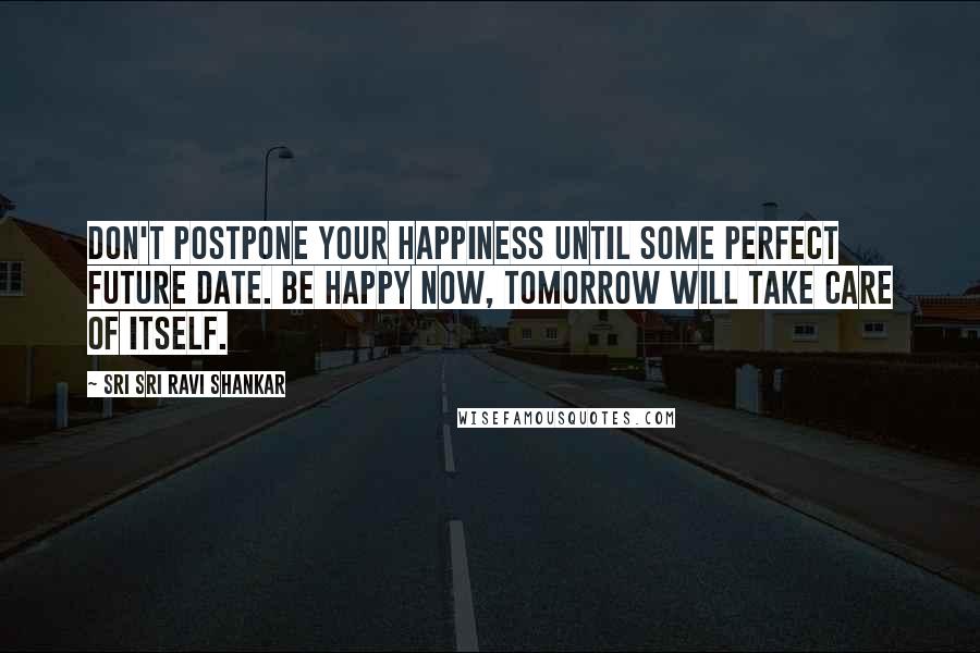 Sri Sri Ravi Shankar Quotes: Don't postpone your happiness until some perfect future date. Be happy now, tomorrow will take care of itself.