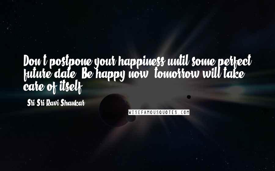 Sri Sri Ravi Shankar Quotes: Don't postpone your happiness until some perfect future date. Be happy now, tomorrow will take care of itself.