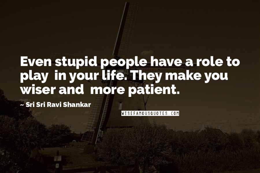 Sri Sri Ravi Shankar Quotes: Even stupid people have a role to play in your life. They make you wiser and more patient.