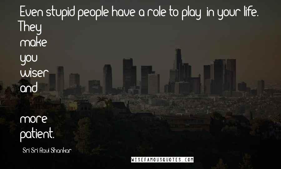 Sri Sri Ravi Shankar Quotes: Even stupid people have a role to play in your life. They make you wiser and more patient.