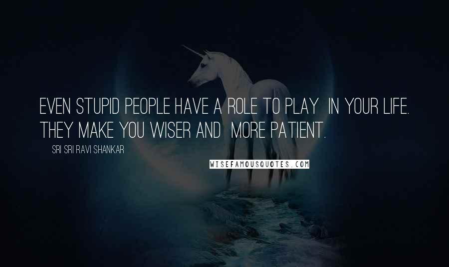 Sri Sri Ravi Shankar Quotes: Even stupid people have a role to play in your life. They make you wiser and more patient.