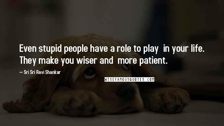 Sri Sri Ravi Shankar Quotes: Even stupid people have a role to play in your life. They make you wiser and more patient.