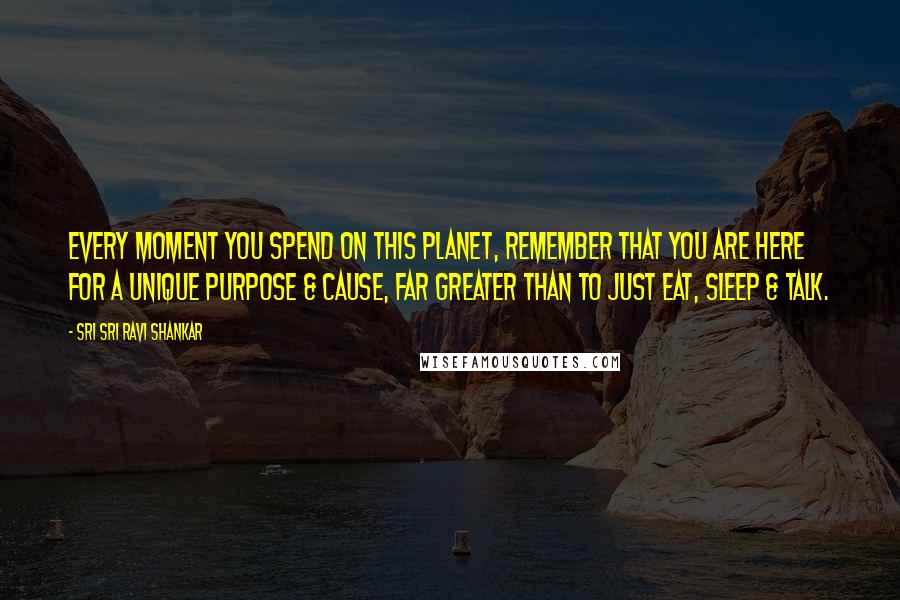 Sri Sri Ravi Shankar Quotes: Every moment you spend on this planet, remember that you are here for a unique purpose & cause, far greater than to just eat, sleep & talk.