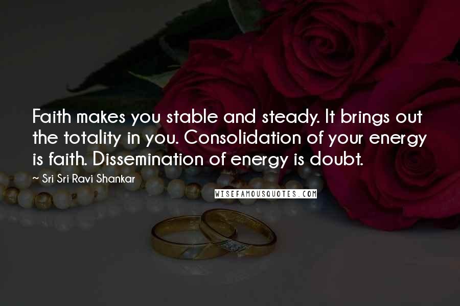 Sri Sri Ravi Shankar Quotes: Faith makes you stable and steady. It brings out the totality in you. Consolidation of your energy is faith. Dissemination of energy is doubt.