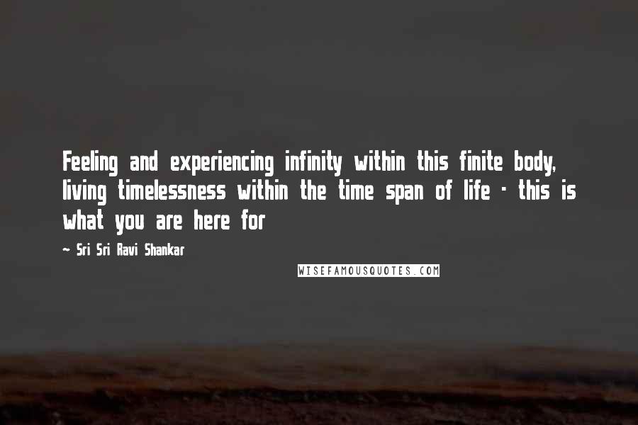 Sri Sri Ravi Shankar Quotes: Feeling and experiencing infinity within this finite body, living timelessness within the time span of life - this is what you are here for