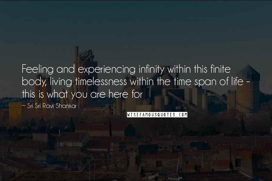 Sri Sri Ravi Shankar Quotes: Feeling and experiencing infinity within this finite body, living timelessness within the time span of life - this is what you are here for