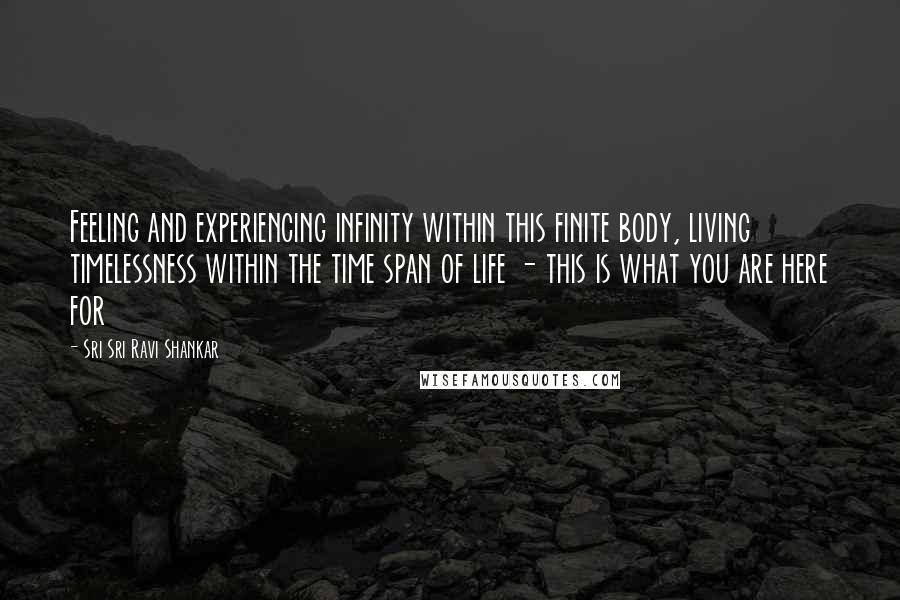 Sri Sri Ravi Shankar Quotes: Feeling and experiencing infinity within this finite body, living timelessness within the time span of life - this is what you are here for