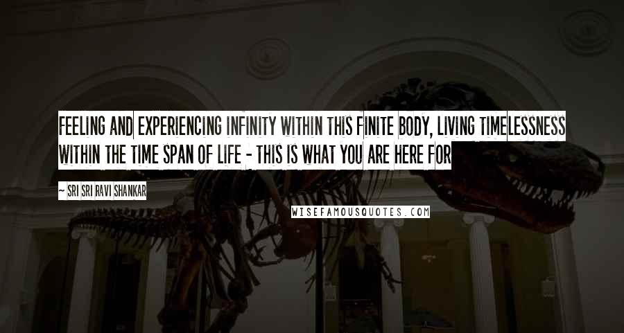 Sri Sri Ravi Shankar Quotes: Feeling and experiencing infinity within this finite body, living timelessness within the time span of life - this is what you are here for