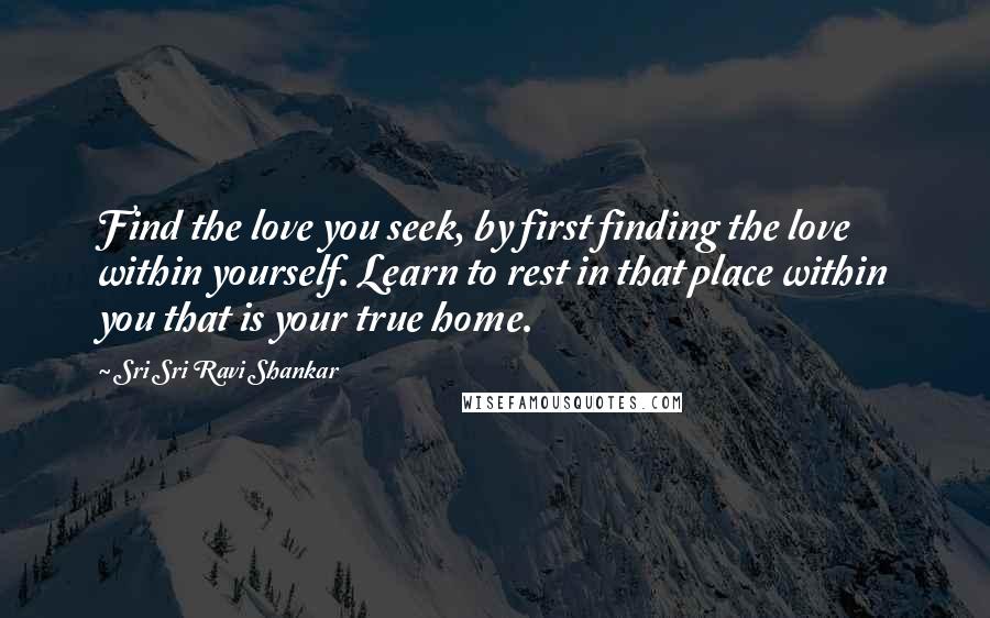 Sri Sri Ravi Shankar Quotes: Find the love you seek, by first finding the love within yourself. Learn to rest in that place within you that is your true home.