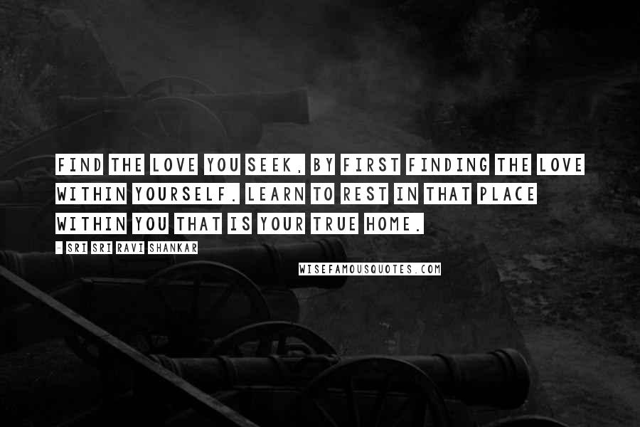 Sri Sri Ravi Shankar Quotes: Find the love you seek, by first finding the love within yourself. Learn to rest in that place within you that is your true home.