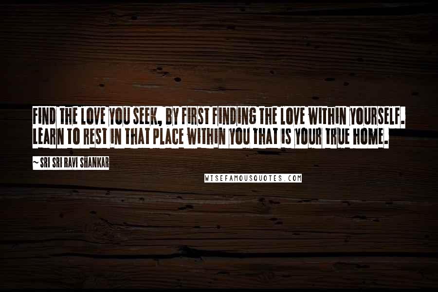 Sri Sri Ravi Shankar Quotes: Find the love you seek, by first finding the love within yourself. Learn to rest in that place within you that is your true home.