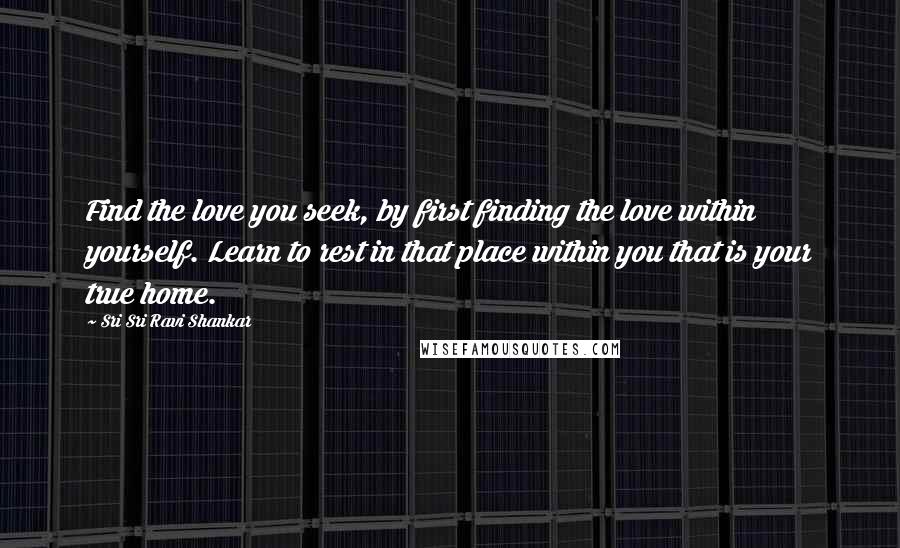 Sri Sri Ravi Shankar Quotes: Find the love you seek, by first finding the love within yourself. Learn to rest in that place within you that is your true home.