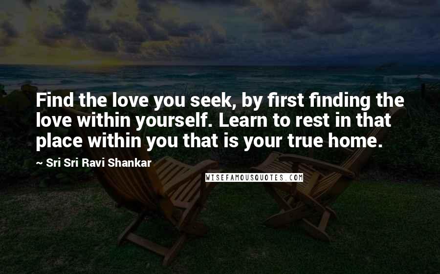 Sri Sri Ravi Shankar Quotes: Find the love you seek, by first finding the love within yourself. Learn to rest in that place within you that is your true home.