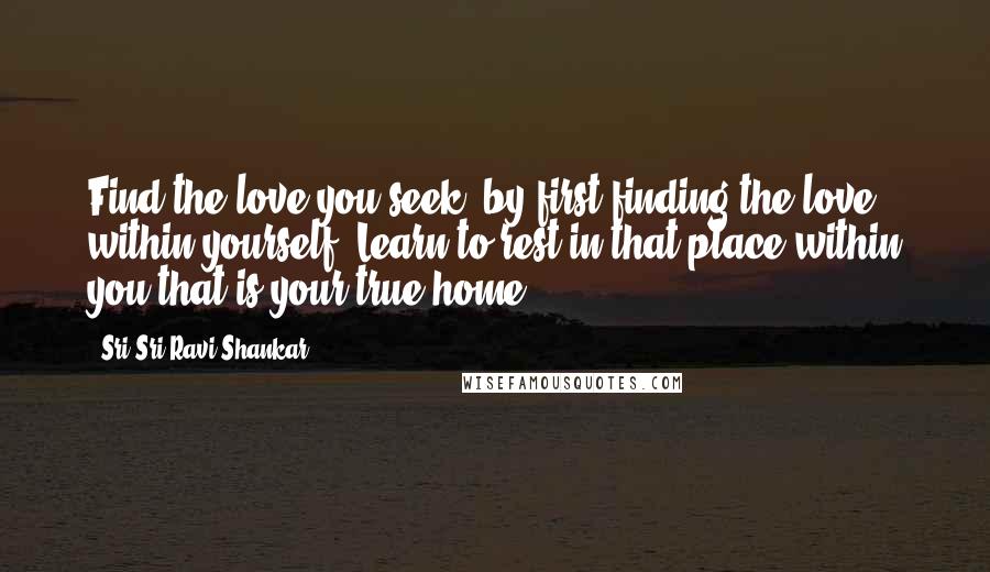 Sri Sri Ravi Shankar Quotes: Find the love you seek, by first finding the love within yourself. Learn to rest in that place within you that is your true home.