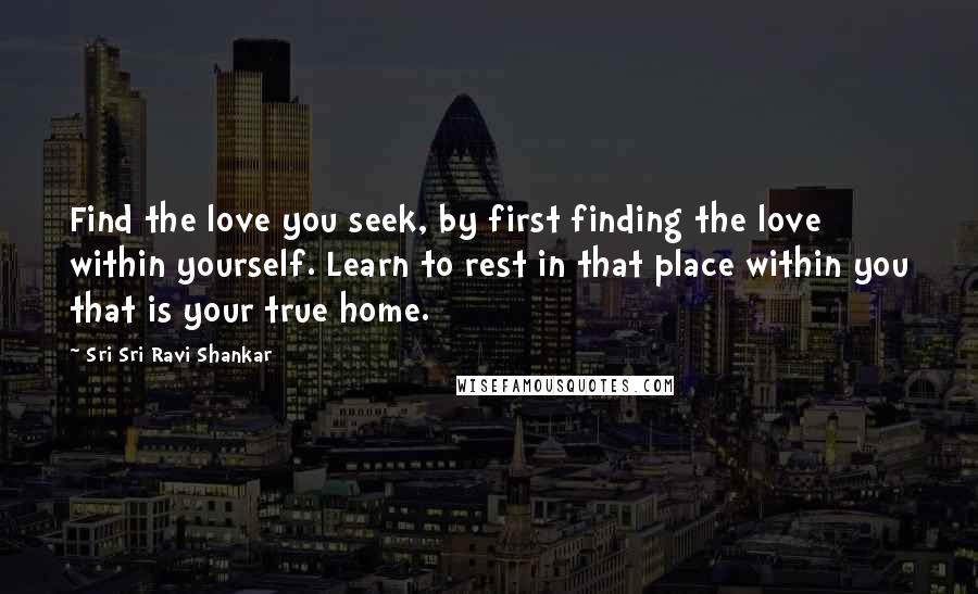 Sri Sri Ravi Shankar Quotes: Find the love you seek, by first finding the love within yourself. Learn to rest in that place within you that is your true home.