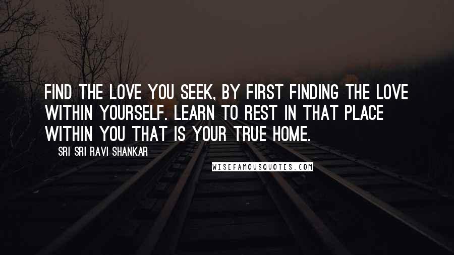 Sri Sri Ravi Shankar Quotes: Find the love you seek, by first finding the love within yourself. Learn to rest in that place within you that is your true home.