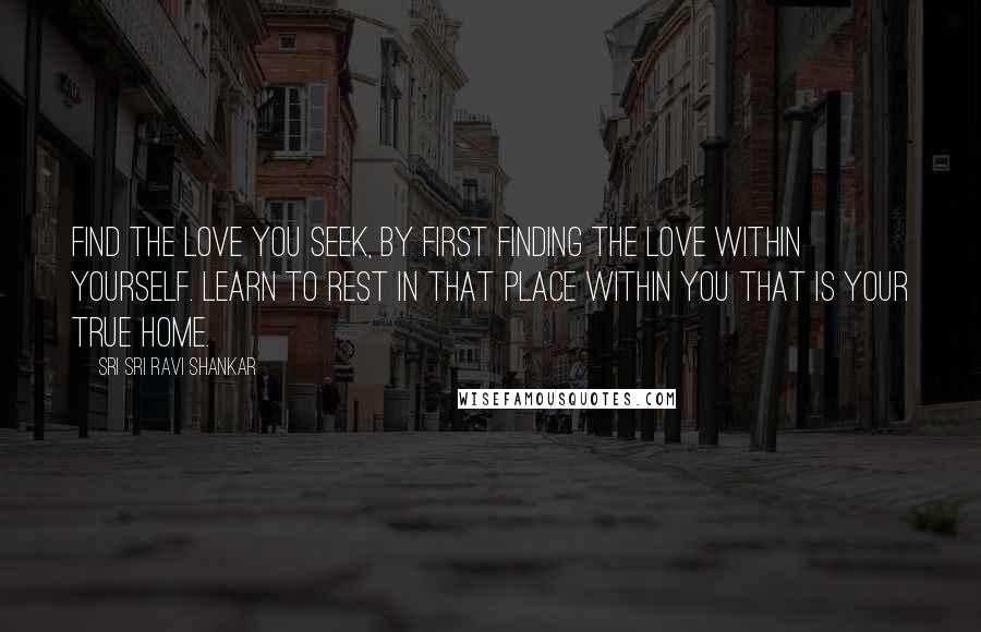 Sri Sri Ravi Shankar Quotes: Find the love you seek, by first finding the love within yourself. Learn to rest in that place within you that is your true home.