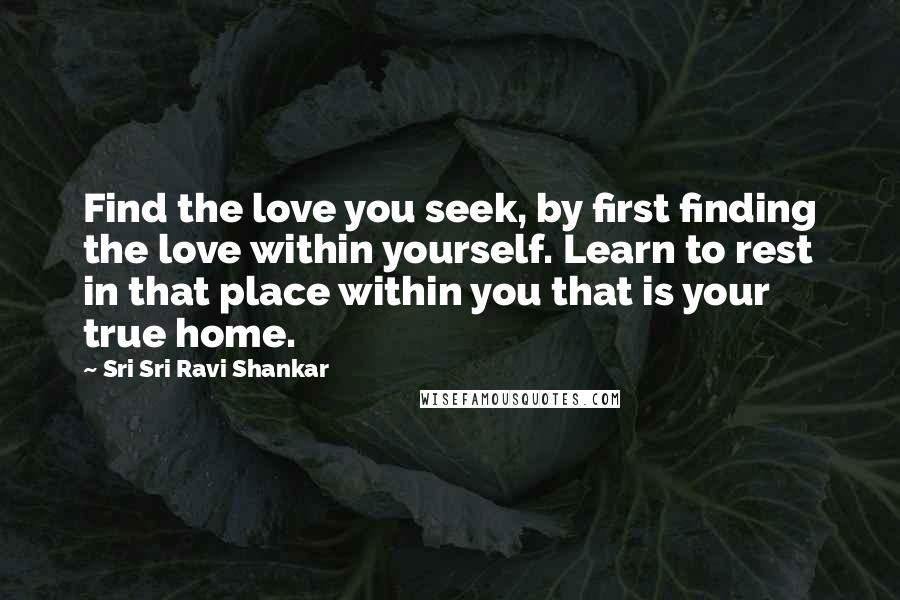 Sri Sri Ravi Shankar Quotes: Find the love you seek, by first finding the love within yourself. Learn to rest in that place within you that is your true home.