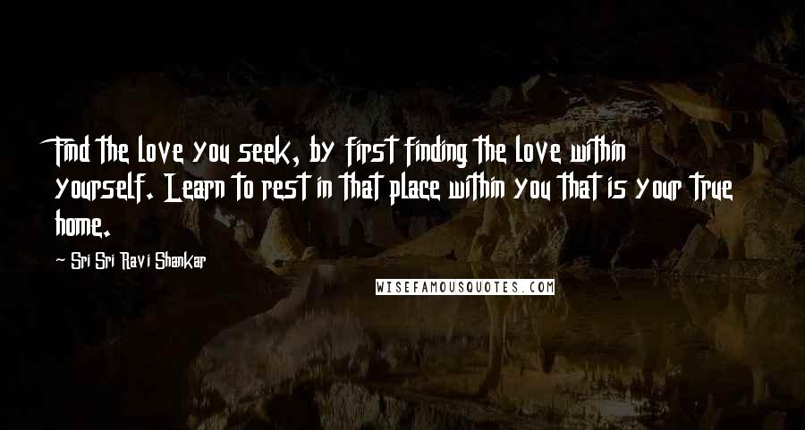 Sri Sri Ravi Shankar Quotes: Find the love you seek, by first finding the love within yourself. Learn to rest in that place within you that is your true home.