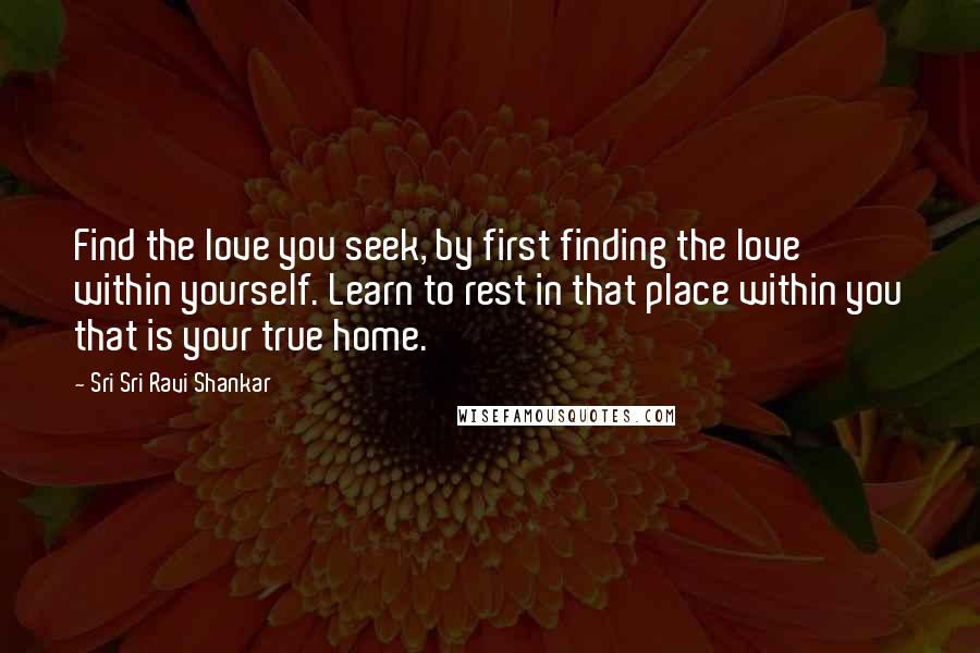 Sri Sri Ravi Shankar Quotes: Find the love you seek, by first finding the love within yourself. Learn to rest in that place within you that is your true home.