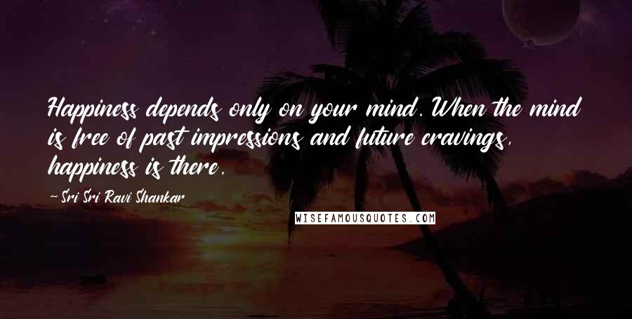 Sri Sri Ravi Shankar Quotes: Happiness depends only on your mind. When the mind is free of past impressions and future cravings, happiness is there.