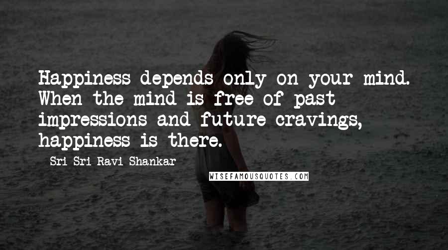 Sri Sri Ravi Shankar Quotes: Happiness depends only on your mind. When the mind is free of past impressions and future cravings, happiness is there.