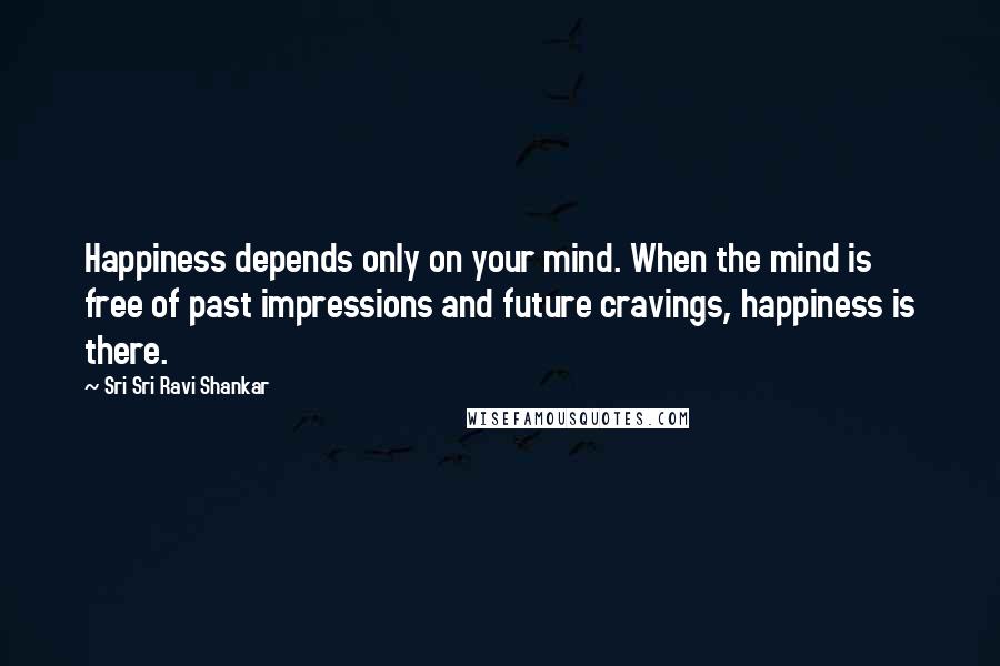 Sri Sri Ravi Shankar Quotes: Happiness depends only on your mind. When the mind is free of past impressions and future cravings, happiness is there.