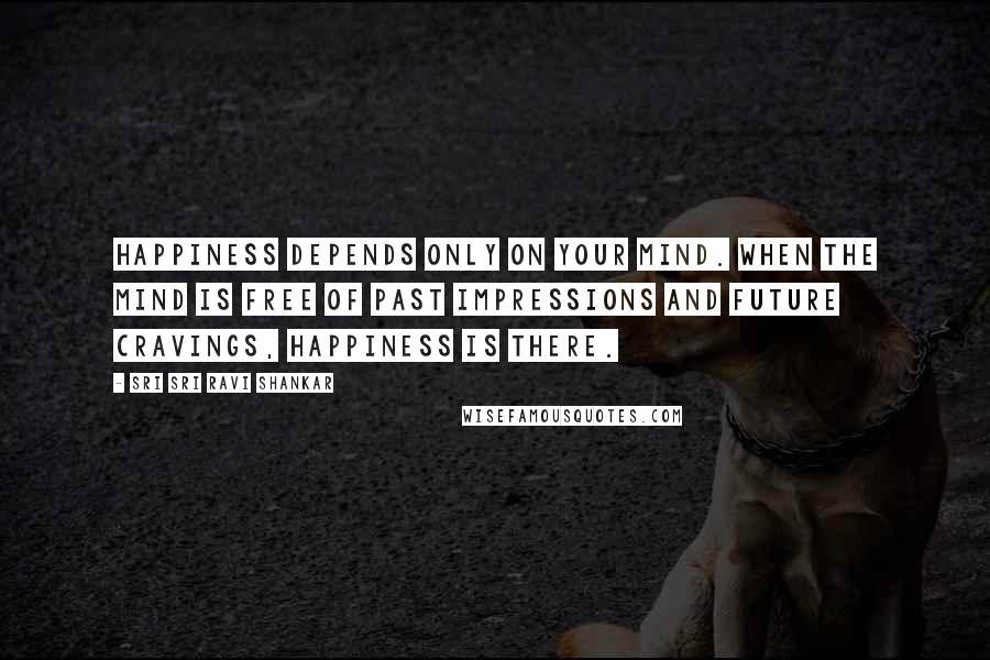 Sri Sri Ravi Shankar Quotes: Happiness depends only on your mind. When the mind is free of past impressions and future cravings, happiness is there.