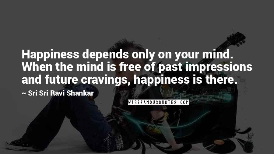 Sri Sri Ravi Shankar Quotes: Happiness depends only on your mind. When the mind is free of past impressions and future cravings, happiness is there.