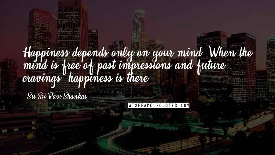 Sri Sri Ravi Shankar Quotes: Happiness depends only on your mind. When the mind is free of past impressions and future cravings, happiness is there.