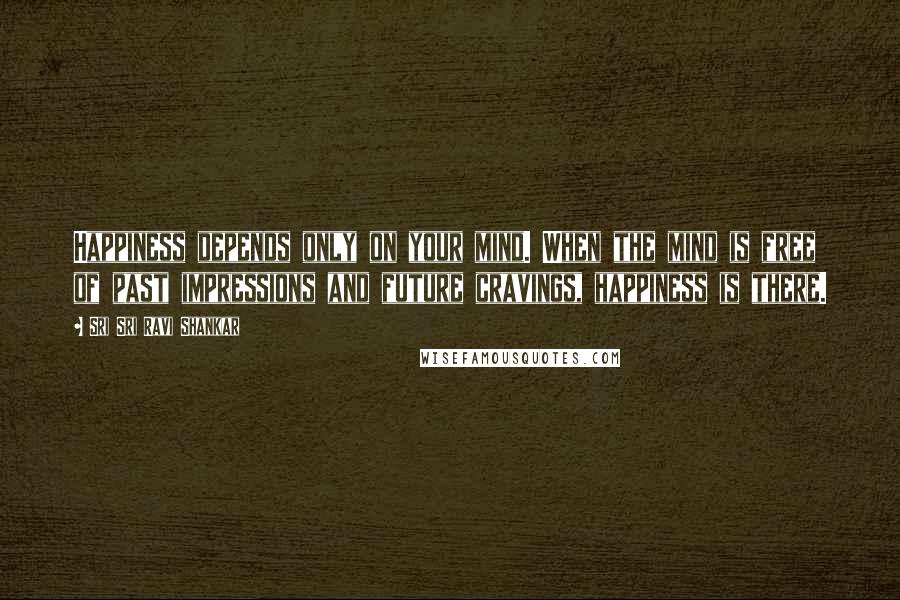 Sri Sri Ravi Shankar Quotes: Happiness depends only on your mind. When the mind is free of past impressions and future cravings, happiness is there.