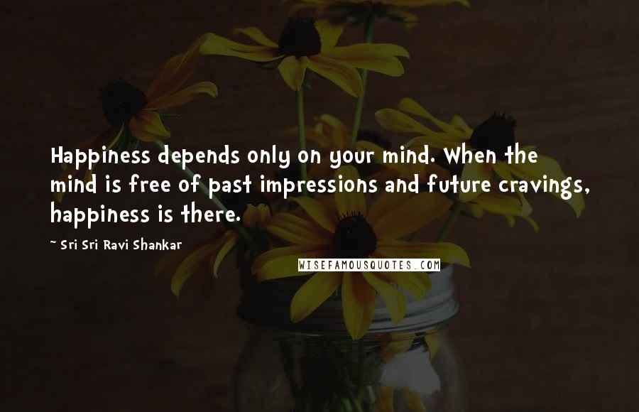 Sri Sri Ravi Shankar Quotes: Happiness depends only on your mind. When the mind is free of past impressions and future cravings, happiness is there.