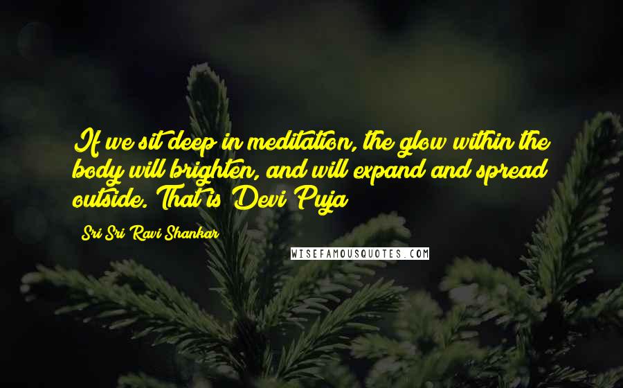 Sri Sri Ravi Shankar Quotes: If we sit deep in meditation, the glow within the body will brighten, and will expand and spread outside. That is Devi Puja
