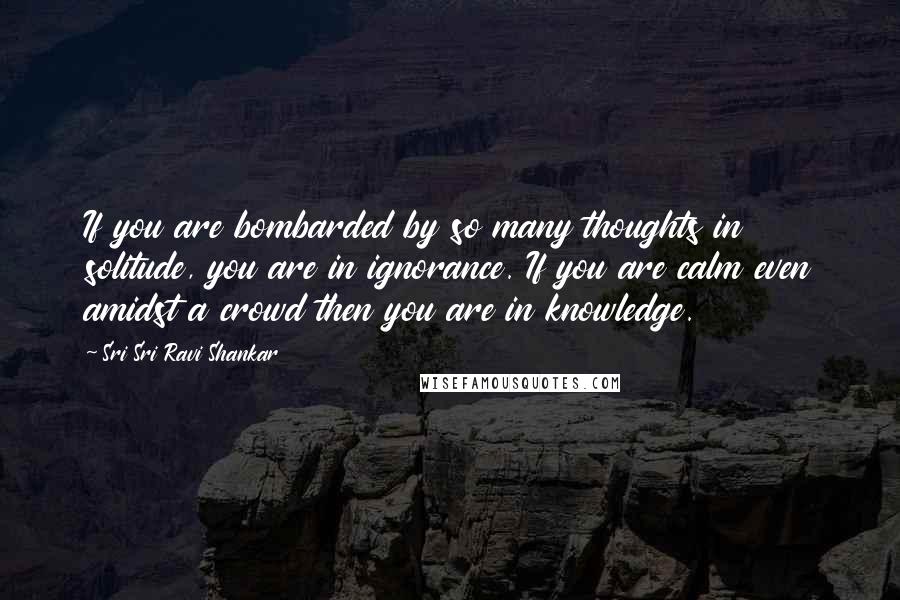 Sri Sri Ravi Shankar Quotes: If you are bombarded by so many thoughts in solitude, you are in ignorance. If you are calm even amidst a crowd then you are in knowledge.