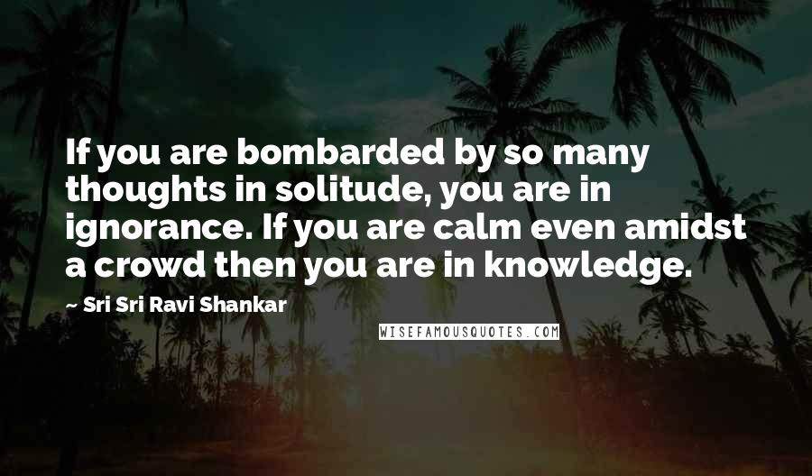 Sri Sri Ravi Shankar Quotes: If you are bombarded by so many thoughts in solitude, you are in ignorance. If you are calm even amidst a crowd then you are in knowledge.