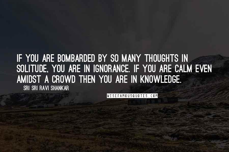 Sri Sri Ravi Shankar Quotes: If you are bombarded by so many thoughts in solitude, you are in ignorance. If you are calm even amidst a crowd then you are in knowledge.