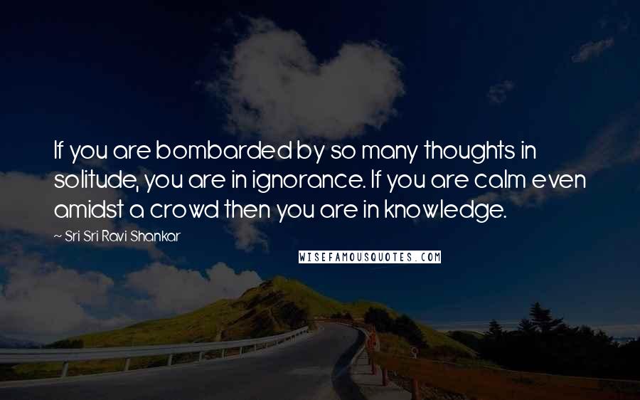 Sri Sri Ravi Shankar Quotes: If you are bombarded by so many thoughts in solitude, you are in ignorance. If you are calm even amidst a crowd then you are in knowledge.