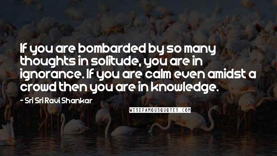 Sri Sri Ravi Shankar Quotes: If you are bombarded by so many thoughts in solitude, you are in ignorance. If you are calm even amidst a crowd then you are in knowledge.