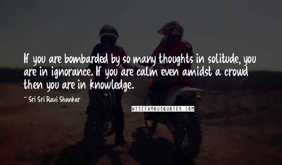 Sri Sri Ravi Shankar Quotes: If you are bombarded by so many thoughts in solitude, you are in ignorance. If you are calm even amidst a crowd then you are in knowledge.