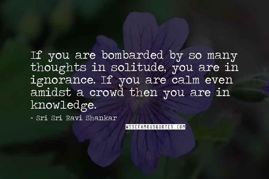 Sri Sri Ravi Shankar Quotes: If you are bombarded by so many thoughts in solitude, you are in ignorance. If you are calm even amidst a crowd then you are in knowledge.