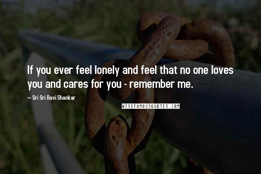 Sri Sri Ravi Shankar Quotes: If you ever feel lonely and feel that no one loves you and cares for you - remember me.