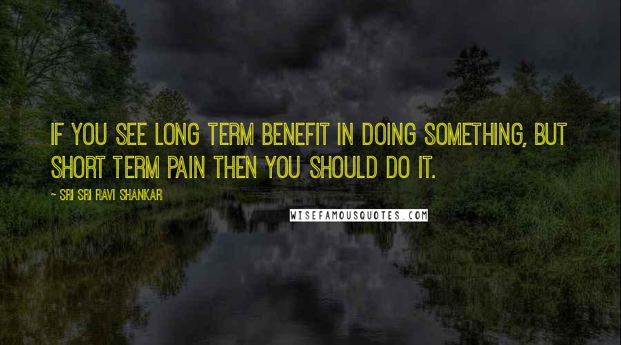 Sri Sri Ravi Shankar Quotes: If you see long term benefit in doing something, but short term pain then you should do it.