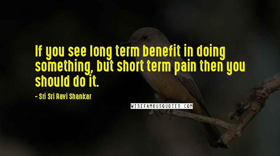 Sri Sri Ravi Shankar Quotes: If you see long term benefit in doing something, but short term pain then you should do it.