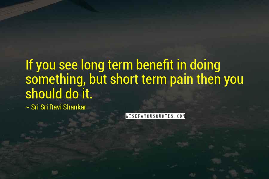 Sri Sri Ravi Shankar Quotes: If you see long term benefit in doing something, but short term pain then you should do it.